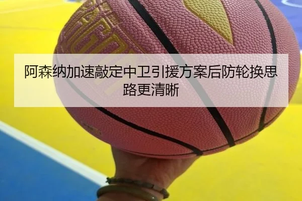 阿森纳加速敲定中卫引援方案后防轮换思路更清晰